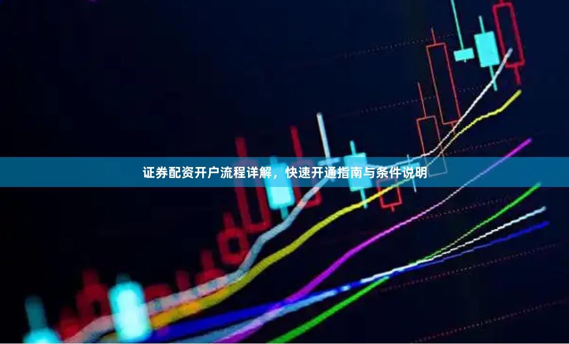 证券配资开户流程详解，快速开通指南与条件说明